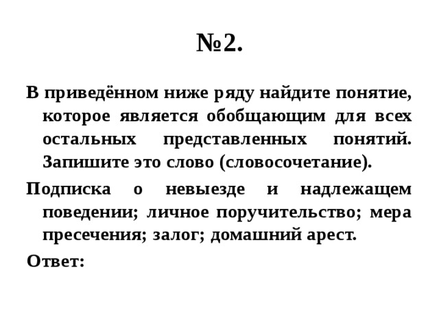 № 2. В приведённом ниже ряду найдите понятие, которое является обобщающим для всех остальных представленных понятий. Запишите это слово (словосочетание). Подписка о невыезде и надлежащем поведении; личное поручительство; мера пресечения; залог; домашний арест. Ответ: 