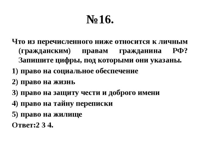 № 16. Что из перечисленного ниже относится к личным (гражданским) правам гражданина РФ? Запишите цифры, под которыми они указаны. 1) право на социальное обеспечение 2) право на жизнь 3) право на защиту чести и доброго имени 4) право на тайну переписки 5) право на жилище Ответ:2 3 4. 