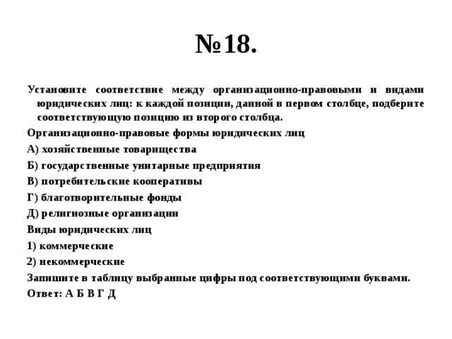 № 18. Установите соответствие между организационно-правовыми и видами юридических лиц: к каждой позиции, данной в первом столбце, подберите соответствующую позицию из второго столбца. Организационно-правовые формы юридических лиц А) хозяйственные товарищества Б) государственные унитарные предприятия В) потребительские кооперативы Г) благотворительные фонды Д) религиозные организации Виды юридических лиц 1) коммерческие 2) некоммерческие Запишите в таблицу выбранные цифры под соответствующими буквами. Ответ: А Б В Г Д 