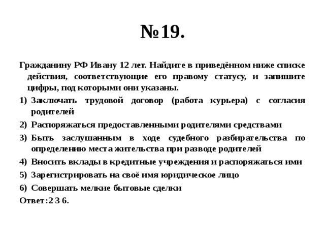 № 19. Гражданину РФ Ивану 12 лет. Найдите в приведённом ниже списке действия, соответствующие его правому статусу, и запишите цифры, под которыми они указаны. Заключать трудовой договор (работа курьера) с согласия родителей Распоряжаться предоставленными родителями средствами Быть заслушанным в ходе судебного разбирательства по определению места жительства при разводе родителей Вносить вклады в кредитные учреждения и распоряжаться ими Зарегистрировать на своё имя юридическое лицо Совершать мелкие бытовые сделки Ответ:2 3 6. 