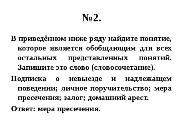 № 2. В приведённом ниже ряду найдите понятие, которое является обобщающим для всех остальных представленных понятий. Запишите это слово (словосочетание). Подписка о невыезде и надлежащем поведении; личное поручительство; мера пресечения; залог; домашний арест. Ответ: мера пресечения. 