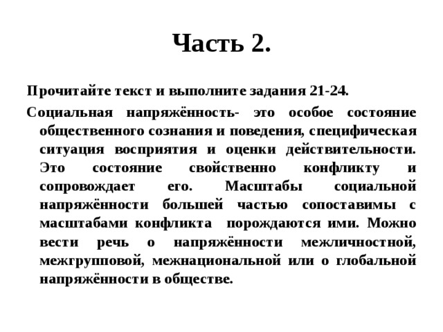 Часть 2. Прочитайте текст и выполните задания 21-24. Социальная напряжённость- это особое состояние общественного сознания и поведения, специфическая ситуация восприятия и оценки действительности. Это состояние свойственно конфликту и сопровождает его. Масштабы социальной напряжённости большей частью сопоставимы с масштабами конфликта порождаются ими. Можно вести речь о напряжённости межличностной, межгрупповой, межнациональной или о глобальной напряжённости в обществе. 