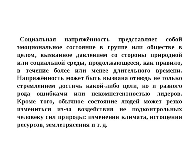  Социальная напряжённость представляет собой эмоциональное состояние в группе или обществе в целом, вызванное давлением со стороны природной или социальной среды, продолжающееся, как правило, в течение более или менее длительного времени. Напряжённость может быть вызвана отнюдь не только стремлением достичь какой-либо цели, но и разного рода ошибками или некомпетентностью лидеров. Кроме того, обычное состояние людей может резко измениться из-за воздействия не подконтрольных человеку сил природы: изменения климата, истощения ресурсов, землетрясения и т. д. 