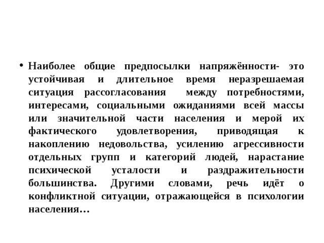 Наиболее общие предпосылки напряжённости- это устойчивая и длительное время неразрешаемая ситуация рассогласования между потребностями, интересами, социальными ожиданиями всей массы или значительной части населения и мерой их фактического удовлетворения, приводящая к накоплению недовольства, усилению агрессивности отдельных групп и категорий людей, нарастание психической усталости и раздражительности большинства. Другими словами, речь идёт о конфликтной ситуации, отражающейся в психологии населения… 