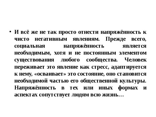 И всё же не так просто отнести напряжённость к чисто негативным явлениям. Прежде всего, социальная напряжённость является необходимым, хотя и не постоянным элементом существования любого сообщества. Человек переживает это явление как стресс, адаптируется к нему, «осваивает» это состояние, оно становится необходимой частью его общественной культуры. Напряжённость в тех или иных формах и аспектах сопутствует людям всю жизнь… 