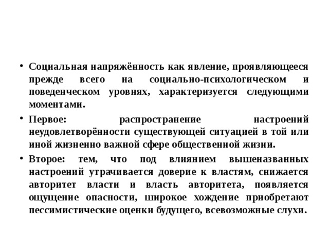 Социальная напряжённость как явление, проявляющееся прежде всего на социально-психологическом и поведенческом уровнях, характеризуется следующими моментами. Первое: распространение настроений неудовлетворённости существующей ситуацией в той или иной жизненно важной сфере общественной жизни. Второе: тем, что под влиянием вышеназванных настроений утрачивается доверие к властям, снижается авторитет власти и власть авторитета, появляется ощущение опасности, широкое хождение приобретают пессимистические оценки будущего, всевозможные слухи. 