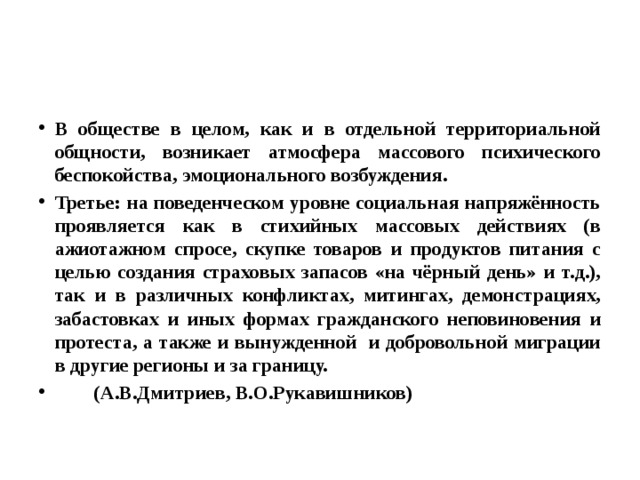 В обществе в целом, как и в отдельной территориальной общности, возникает атмосфера массового психического беспокойства, эмоционального возбуждения. Третье: на поведенческом уровне социальная напряжённость проявляется как в стихийных массовых действиях (в ажиотажном спросе, скупке товаров и продуктов питания с целью создания страховых запасов «на чёрный день» и т.д.), так и в различных конфликтах, митингах, демонстрациях, забастовках и иных формах гражданского неповиновения и протеста, а также и вынужденной и добровольной миграции в другие регионы и за границу.  (А.В.Дмитриев, В.О.Рукавишников) 