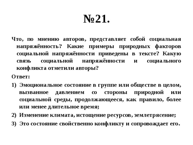 № 21. Что, по мнению авторов, представляет собой социальная напряжённость? Какие примеры природных факторов социальной напряжённости приведены в тексте? Какую связь социальной напряжённости и социального конфликта отметили авторы? Ответ: Эмоциональное состояние в группе или обществе в целом, вызванное давлением со стороны природной или социальной среды, продолжающееся, как правило, более или менее длительное время; Изменение климата, истощение ресурсов, землетрясение; Это состояние свойственно конфликту и сопровождает его. 