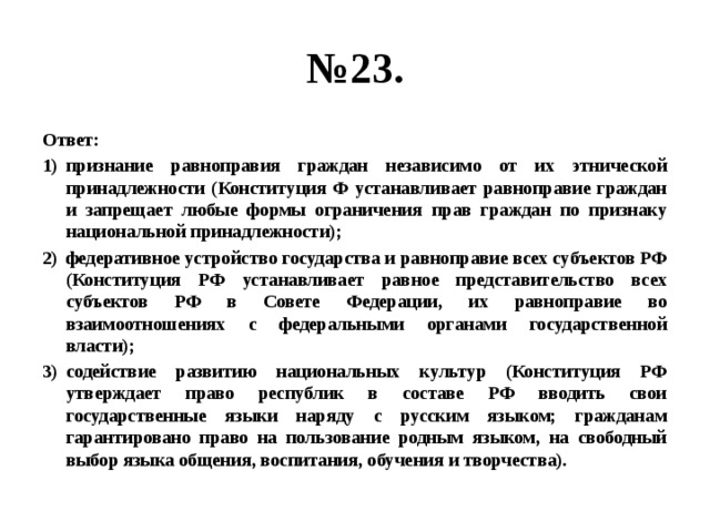 № 23. Ответ: признание равноправия граждан независимо от их этнической принадлежности (Конституция Ф устанавливает равноправие граждан и запрещает любые формы ограничения прав граждан по признаку национальной принадлежности); федеративное устройство государства и равноправие всех субъектов РФ (Конституция РФ устанавливает равное представительство всех субъектов РФ в Совете Федерации, их равноправие во взаимоотношениях с федеральными органами государственной власти); содействие развитию национальных культур (Конституция РФ утверждает право республик в составе РФ вводить свои государственные языки наряду с русским языком; гражданам гарантировано право на пользование родным языком, на свободный выбор языка общения, воспитания, обучения и творчества). 