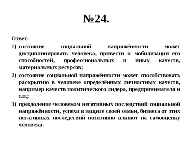 № 24. Ответ: состояние социальной напряжённости может дисциплинировать человека, привести к мобилизации его способностей, профессиональных и иных качеств, материальных ресурсов; состояние социальной напряжённости может способствовать раскрытию в человеке определённых личностных качеств, например качеств политического лидера, предпринимателя и т.п.; преодоление человеком негативных последствий социальной напряжённости, успехи в защите своей семьи, бизнеса от этих негативных последствий позитивно влияют на самооценку человека. 