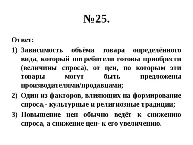 № 25. Ответ: Зависимость объёма товара определённого вида, который потребители готовы приобрести (величины спроса), от цен, по которым эти товары могут быть предложены производителями/продавцами; Один из факторов, влияющих на формирование спроса,- культурные и религиозные традиции; Повышение цен обычно ведёт к снижению спроса, а снижение цен- к его увеличению. 