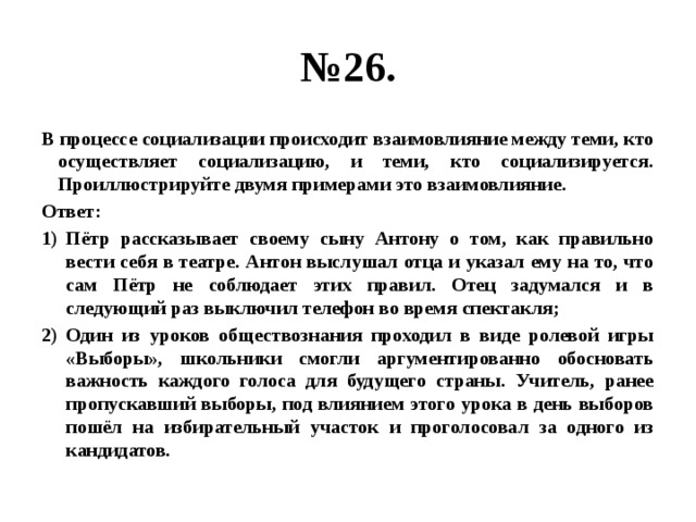 № 26. В процессе социализации происходит взаимовлияние между теми, кто осуществляет социализацию, и теми, кто социализируется. Проиллюстрируйте двумя примерами это взаимовлияние. Ответ: Пётр рассказывает своему сыну Антону о том, как правильно вести себя в театре. Антон выслушал отца и указал ему на то, что сам Пётр не соблюдает этих правил. Отец задумался и в следующий раз выключил телефон во время спектакля; Один из уроков обществознания проходил в виде ролевой игры «Выборы», школьники смогли аргументированно обосновать важность каждого голоса для будущего страны. Учитель, ранее пропускавший выборы, под влиянием этого урока в день выборов пошёл на избирательный участок и проголосовал за одного из кандидатов. 