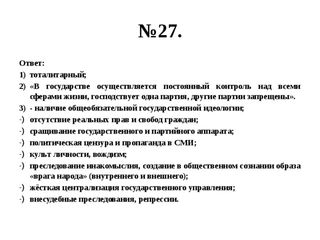 № 27. Ответ: тоталитарный; «В государстве осуществляется постоянный контроль над всеми сферами жизни, господствует одна партия, другие партии запрещены». - наличие общеобязательной государственной идеологии; отсутствие реальных прав и свобод граждан; сращивание государственного и партийного аппарата; политическая цензура и пропаганда в СМИ; культ личности, вождизм; преследование инакомыслия, создание в общественном сознании образа «врага народа» (внутреннего и внешнего); жёсткая централизация государственного управления; внесудебные преследования, репрессии. 