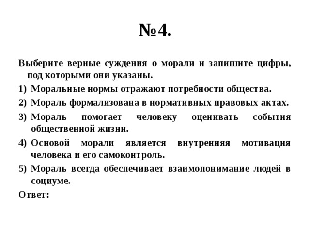 № 4. Выберите верные суждения о морали и запишите цифры, под которыми они указаны. Моральные нормы отражают потребности общества. Мораль формализована в нормативных правовых актах. Мораль помогает человеку оценивать события общественной жизни. Основой морали является внутренняя мотивация человека и его самоконтроль. Мораль всегда обеспечивает взаимопонимание людей в социуме. Ответ: 