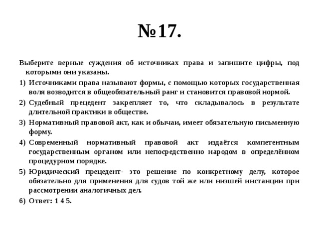 № 17. Выберите верные суждения об источниках права и запишите цифры, под которыми они указаны. Источниками права называют формы, с помощью которых государственная воля возводится в общеобязательный ранг и становится правовой нормой. Судебный прецедент закрепляет то, что складывалось в результате длительной практики в обществе. Нормативный правовой акт, как и обычаи, имеет обязательную письменную форму. Современный нормативный правовой акт издаётся компетентным государственным органом или непосредственно народом в определённом процедурном порядке. Юридический прецедент- это решение по конкретному делу, которое обязательно для применения для судов той же или низшей инстанции при рассмотрении аналогичных дел. Ответ: 1 4 5. 