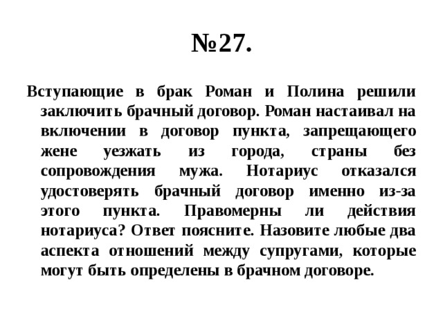 № 27. Вступающие в брак Роман и Полина решили заключить брачный договор. Роман настаивал на включении в договор пункта, запрещающего жене уезжать из города, страны без сопровождения мужа. Нотариус отказался удостоверять брачный договор именно из-за этого пункта. Правомерны ли действия нотариуса? Ответ поясните. Назовите любые два аспекта отношений между супругами, которые могут быть определены в брачном договоре. 
