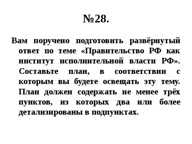 № 28. Вам поручено подготовить развёрнутый ответ по теме «Правительство РФ как институт исполнительной власти РФ». Составьте план, в соответствии с которым вы будете освещать эту тему. План должен содержать не менее трёх пунктов, из которых два или более детализированы в подпунктах. 