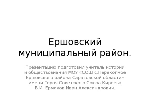 Ершовский муниципальный район. Презентацию подготовил учитель истории и обществознания МОУ «СОШ с.Перекопное Ершовского района Саратовской области» имени Героя Советского Союза Киреева В.И. Ермаков Иван Александрович. 