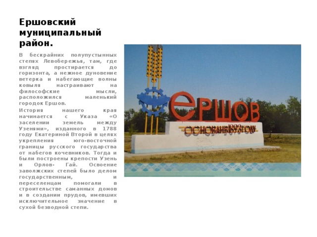 Ершовский муниципальный район. В бескрайних полупустынных степях Левобережья, там, где взгляд простирается до горизонта, а нежное дуновение ветерка и набегающие волны ковыля настраивают на философские мысли, расположился маленький городок Ершов. История нашего края начинается с Указа «О заселении земель между Узенями», изданного в 1788 году Екатериной Второй в целях укрепления юго-восточной границы русского государства от набегов кочевников. Тогда и были построены крепости Узень и Орлов- Гай. Освоение заволжских степей было делом государственным, и переселенцам помогали в строительстве саманных домов и в создании прудов, имевших исключительное значение в сухой безводной степи. 