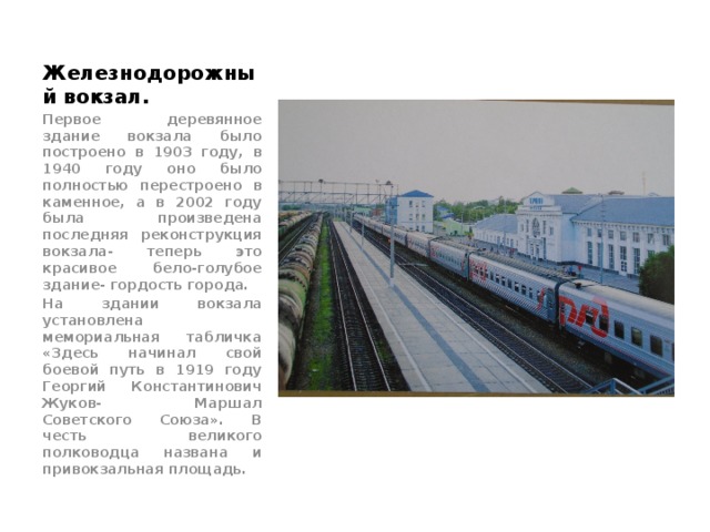 Железнодорожный вокзал. Первое деревянное здание вокзала было построено в 1903 году, в 1940 году оно было полностью перестроено в каменное, а в 2002 году была произведена последняя реконструкция вокзала- теперь это красивое бело-голубое здание- гордость города. На здании вокзала установлена мемориальная табличка «Здесь начинал свой боевой путь в 1919 году Георгий Константинович Жуков- Маршал Советского Союза». В честь великого полководца названа и привокзальная площадь. 