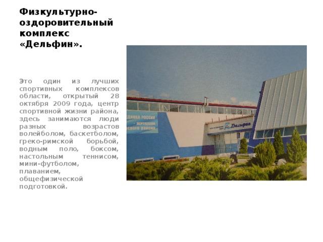 Физкультурно-оздоровительный комплекс «Дельфин». Это один из лучших спортивных комплексов области, открытый 28 октября 2009 года, центр спортивной жизни района, здесь занимаются люди разных возрастов волейболом, баскетболом, греко-римской борьбой, водным поло, боксом, настольным теннисом, мини-футболом, плаванием, общефизической подготовкой. 
