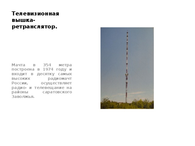 Телевизионная вышка- ретранслятор. Мачта в 354 метра построена в 1974 году и входит в десятку самых высоких радиомачт России, осуществляет радио- и телевещание на районы саратовского Заволжья. 
