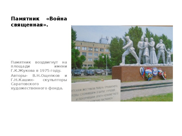 Памятник «Война священная». Памятник воздвигнут на площади имени Г.К.Жукова в 1975 году. Авторы- В.Н.Ощепков и Г.Н.Кашин- скульпторы Саратовского художественного фонда. 