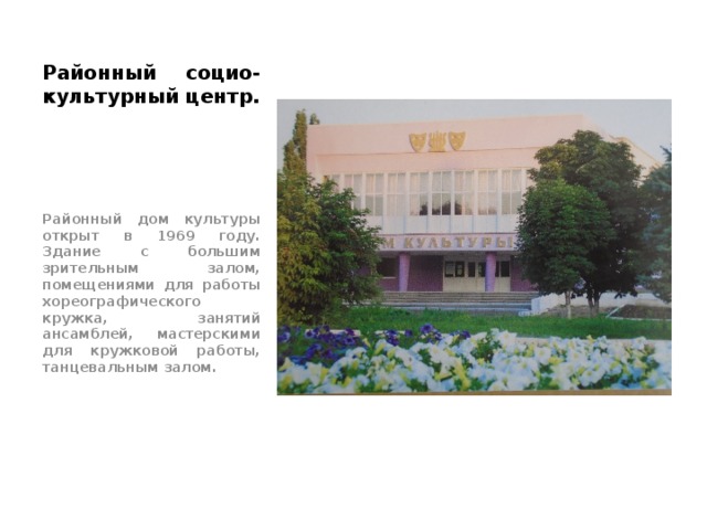 Районный социо-культурный центр. Районный дом культуры открыт в 1969 году. Здание с большим зрительным залом, помещениями для работы хореографического кружка, занятий ансамблей, мастерскими для кружковой работы, танцевальным залом. 