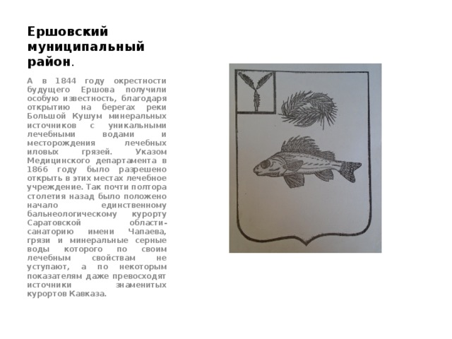 Ершовский муниципальный район . А в 1844 году окрестности будущего Ершова получили особую известность, благодаря открытию на берегах реки Большой Кушум минеральных источников с уникальными лечебными водами и месторождения лечебных иловых грязей. Указом Медицинского департамента в 1866 году было разрешено открыть в этих местах лечебное учреждение. Так почти полтора столетия назад было положено начало единственному бальнеологическому курорту Саратовской области- санаторию имени Чапаева, грязи и минеральные серные воды которого по своим лечебным свойствам не уступают, а по некоторым показателям даже превосходят источники знаменитых курортов Кавказа. 