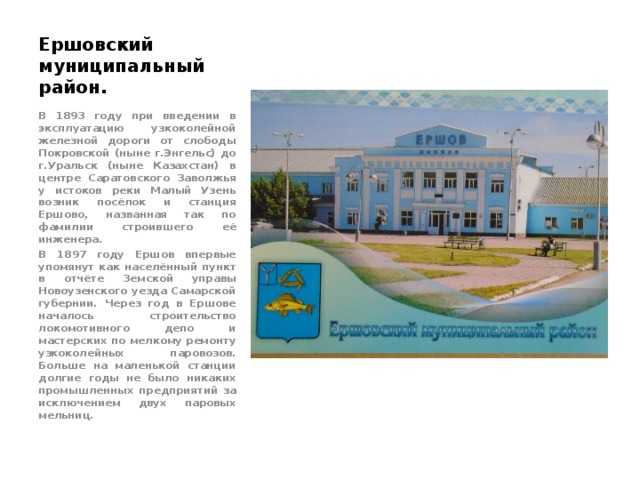 Ершовский муниципальный район. В 1893 году при введении в эксплуатацию узкоколейной железной дороги от слободы Покровской (ныне г.Энгельс) до г.Уральск (ныне Казахстан) в центре Саратовского Заволжья у истоков реки Малый Узень возник посёлок и станция Ершово, названная так по фамилии строившего её инженера. В 1897 году Ершов впервые упомянут как населённый пункт в отчёте Земской управы Новоузенского уезда Самарской губернии. Через год в Ершове началось строительство локомотивного депо и мастерских по мелкому ремонту узкоколейных паровозов. Больше на маленькой станции долгие годы не было никаких промышленных предприятий за исключением двух паровых мельниц. 