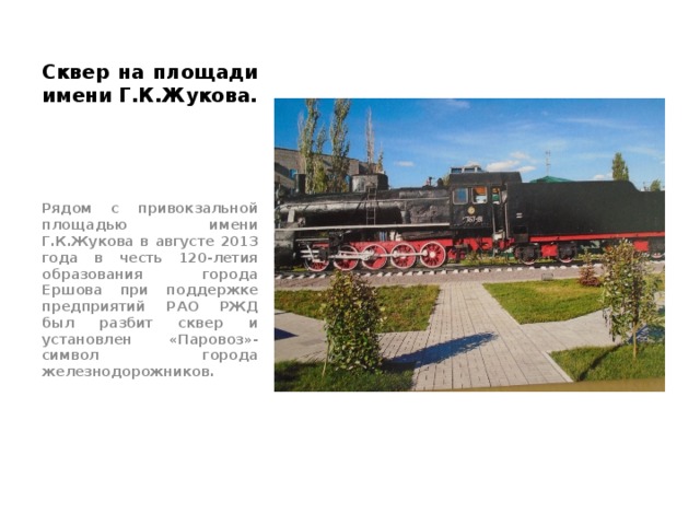Сквер на площади имени Г.К.Жукова. Рядом с привокзальной площадью имени Г.К.Жукова в августе 2013 года в честь 120-летия образования города Ершова при поддержке предприятий РАО РЖД был разбит сквер и установлен «Паровоз»- символ города железнодорожников. 