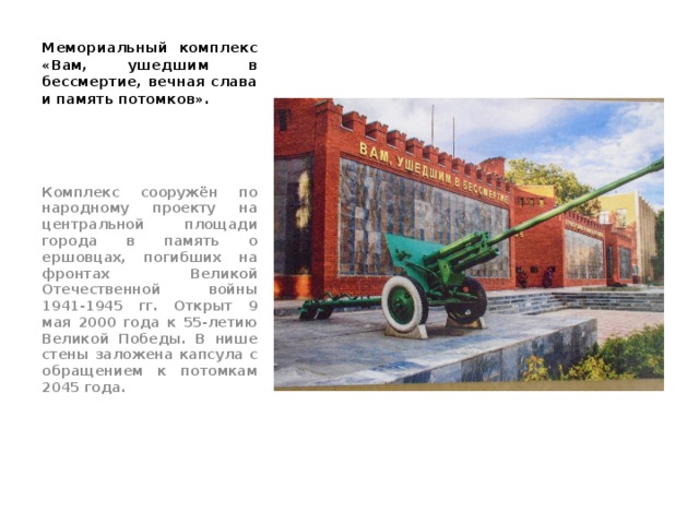 Мемориальный комплекс «Вам, ушедшим в бессмертие, вечная слава и память потомков». Комплекс сооружён по народному проекту на центральной площади города в память о ершовцах, погибших на фронтах Великой Отечественной войны 1941-1945 гг. Открыт 9 мая 2000 года к 55-летию Великой Победы. В нише стены заложена капсула с обращением к потомкам 2045 года. 