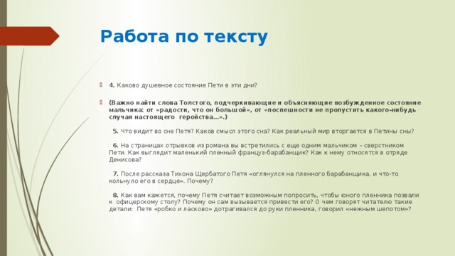 Работа по тексту   4.  Каково душевное состояние Пети в эти дни?          (Важно найти слова Толстого, подчеркивающие и объясняющие возбужденное состояние мальчика: от «радости, что он большой», от «поспешности не пропустить какого-нибудь случая настоящего  геройства…».)      5.  Что видит во сне Петя? Каков смысл этого сна? Как реальный мир вторгается в Петины сны?      6.  На страницах отрывков из романа вы встретились с еще одним мальчиком – сверстником Пети. Как выглядит маленький пленный француз-барабанщик? Как к нему относятся в отряде Денисова?      7.  После рассказа Тихона Щербатого Петя «оглянулся на пленного барабанщика, и что-то кольнуло его в сердце». Почему?      8.  Как вам кажется, почему Петя считает возможным попросить, чтобы юного пленника позвали к  офицерскому столу? Почему он сам вызывается привести его? О чем говорят читателю такие детали:  Петя «робко и ласково» дотрагивался до руки пленника, говорил «нежным шепотом»? 