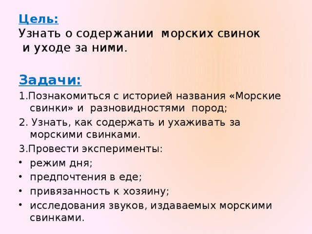 Цель:   Узнать о содержании морских свинок  и уходе за ними.  Задачи: 1.Познакомиться с историей названия «Морские свинки» и разновидностями пород; 2. Узнать, как содержать и ухаживать за морскими свинками. 3.Провести эксперименты: режим дня; предпочтения в еде; привязанность к хозяину; исследования звуков, издаваемых морскими свинками. 