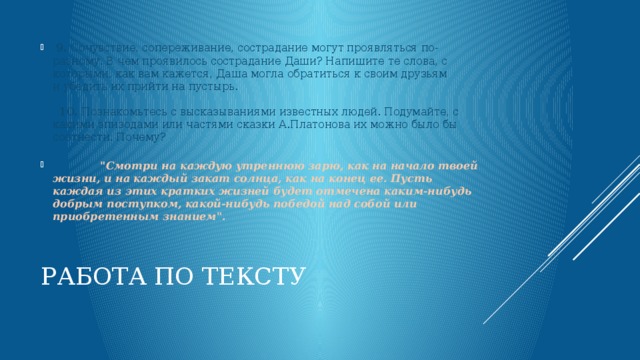   9.  Сочувствие, сопереживание, сострадание могут проявляться по-разному. В чем проявилось сострадание Даши? Напишите те слова, с которыми, как вам кажется, Даша могла обратиться к своим друзьям и убедить их прийти на пустырь.      10.  Познакомьтесь с высказываниями известных людей. Подумайте, с какими эпизодами или частями сказки А.Платонова их можно было бы соотнести. Почему?                   