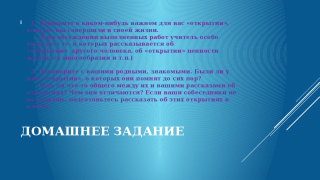    1. Напишите о каком-нибудь важном для вас «открытии», которое вы совершили в своей жизни.        (При обсуждении выполненных работ учитель особо выделяет те, в которых рассказывается об «открытии»  другого человека, об «открытии» ценности жизни, ее многообразия и т.п.)     2. Поговорите с вашими родными, знакомыми. Были ли у них «открытия», о которых они помнят до сих пор?        Есть ли что-то общего между их и вашими рассказами об открытиях? Чем они отличаются? Если ваши собеседники не возражают, подготовьтесь рассказать об этих открытиях в классе. Домашнее задание   