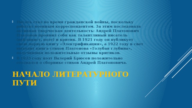  Писать стал во время гражданской войны, поскольку работал военным корреспондентом. За этим последовала активная творческая деятельность: Андрей Платонович Платонов проявил себя как талантливый писатель (публицист, поэт) и критик. В 1921 году он публикует свою первую книгу «Электрификация», а 1922 году в свет выходит книга стихов Платонова «Голубая глубина», получившая положительные отзывы критиков. В 1923 году поэт Валерий Брюсов положительно отозвался о сборнике стихов Андрей Платоновича. Начало литературного пути   