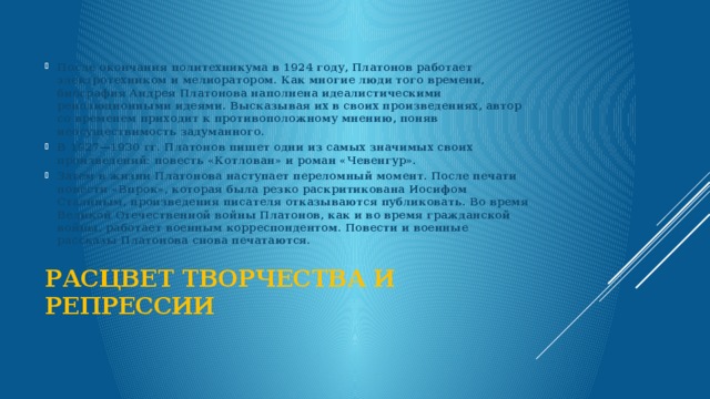  После окончания политехникума в 1924 году, Платонов работает электротехником и мелиоратором. Как многие люди того времени, биография Андрея Платонова наполнена идеалистическими революционными идеями. Высказывая их в своих произведениях, автор со временем приходит к противоположному мнению, поняв неосуществимость задуманного. В 1927—1930 гг. Платонов пишет одни из самых значимых своих произведений: повесть «Котлован» и роман «Чевенгур». Затем в жизни Платонова наступает переломный момент. После печати повести «Впрок», которая была резко раскритикована Иосифом Сталиным, произведения писателя отказываются публиковать. Во время Великой Отечественной войны Платонов, как и во время гражданской войны, работает военным корреспондентом. Повести и военные рассказы Платонова снова печатаются. Расцвет творчества и репрессии   