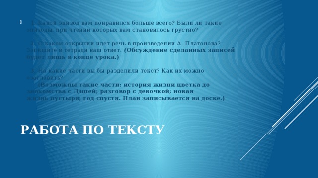    1.  Какой эпизод вам понравился больше всего? Были ли такие эпизоды, при чтении которых вам становилось грустно?      2.  О каком открытии идет речь в произведении А. Платонова? Запишите в тетради ваш ответ.  ( Обсуждение сделанных записей будет лишь в конце урока.)      3.  На какие части вы бы разделили текст? Как их можно озаглавить?         (Возможны такие части: история жизни цветка до знакомства с Дашей; разговор с девочкой; новая жизнь пустыря; год спустя. План записывается на доске.)   Работа по тексту   