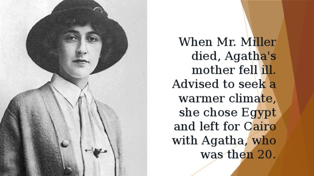 When Mr. Miller died, Agatha's mother fell ill. Advised to seek a warmer climate, she chose Egypt and left for Cairo with Agatha, who was then 20. 