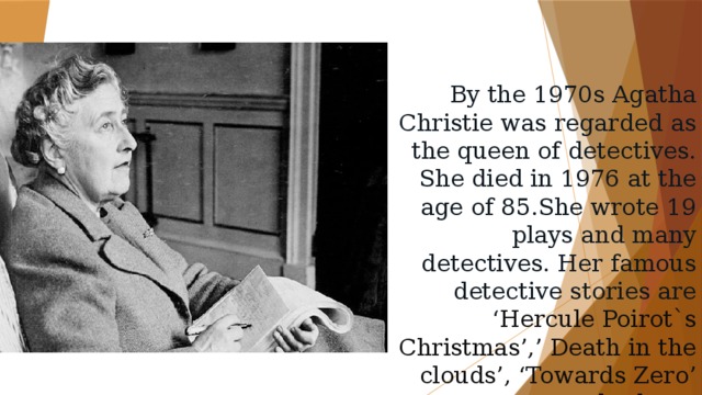 By the 1970s Agatha Christie was regarded as the queen of detectives. She died in 1976 at the age of 85.She wrote 19 plays and many detectives. Her famous detective stories are ‘ Hercule Poirot`s Christmas’,’ Death in the clouds’, ‘Towards Zero’ and others. 