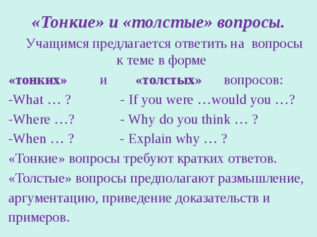 «Тонкие» и «толстые» вопросы.  Учащимся предлагается ответить на вопросы к теме в форме «тонких» и «толстых» вопросов: -What … ? - If you were …would you …? -Where …? - Why do you think … ? -When … ? - Explain why … ? «Тонкие» вопросы требуют кратких ответов. «Толстые» вопросы предполагают размышление, аргументацию, приведение доказательств и примеров. 