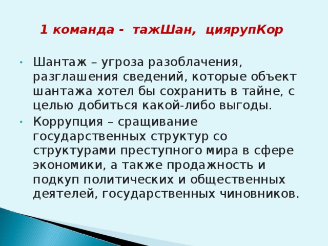 1 команда - тажШан, циярупКор  Шантаж – угроза разоблачения, разглашения сведений, которые объект шантажа хотел бы сохранить в тайне, с целью добиться какой-либо выгоды. Коррупция – сращивание государственных структур со структурами преступного мира в сфере экономики, а также продажность и подкуп политических и общественных деятелей, государственных чиновников.  