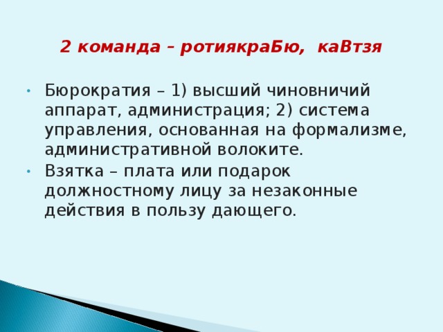 2 команда – ротиякраБю, каВтзя Бюрократия – 1) высший чиновничий аппарат, администрация; 2) система управления, основанная на формализме, административной волоките. Взятка –  плата или подарок должностному лицу за незаконные действия в пользу дающего. 