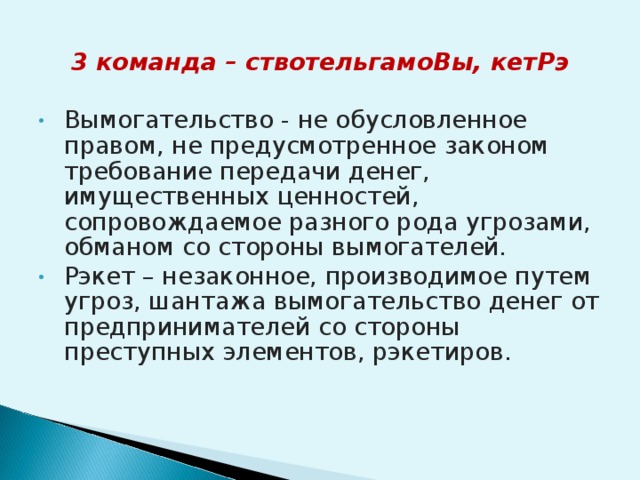 3 команда – ствотельгамоВы, кетРэ  Вымогательство - не обусловленное правом, не предусмотренное законом требование передачи денег, имущественных ценностей, сопровождаемое разного рода угрозами, обманом со стороны вымогателей. Рэкет – незаконное, производимое путем угроз, шантажа вымогательство денег от предпринимателей со стороны преступных элементов, рэкетиров.   