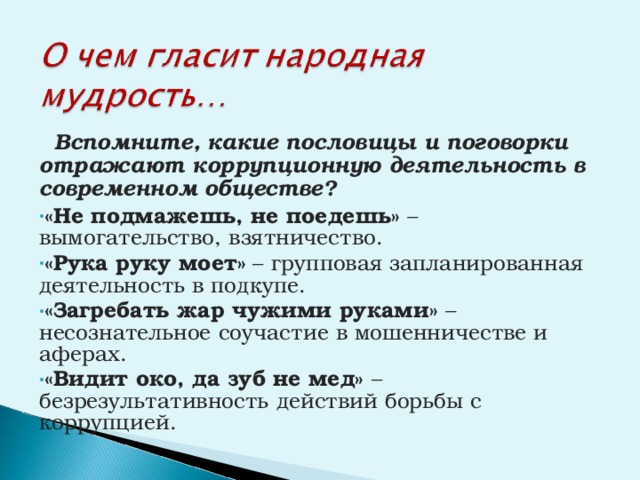  Вспомните, какие пословицы и поговорки отражают коррупционную деятельность в современном обществе? «Не подмажешь, не поедешь» – вымогательство, взятничество. «Рука руку моет» – групповая запланированная деятельность в подкупе. «Загребать жар чужими руками» – несознательное соучастие в мошенничестве и аферах. «Видит око, да зуб не мед» – безрезультативность действий борьбы с коррупцией. 