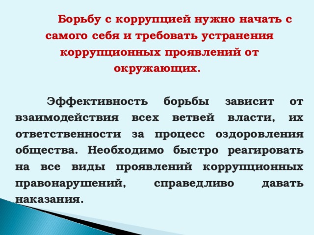  Борьбу с коррупцией нужно начать с самого себя и требовать устранения коррупционных проявлений от окружающих.   Эффективность борьбы зависит от взаимодействия всех ветвей власти, их ответственности за процесс оздоровления общества. Необходимо быстро реагировать на все виды проявлений коррупционных правонарушений, справедливо давать наказания.  