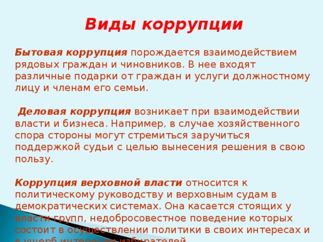 Виды коррупции  Бытовая коррупция порождается взаимодействием рядовых граждан и чиновников. В нее входят различные подарки от граждан и услуги должностному лицу и членам его семьи.  Деловая коррупция возникает при взаимодействии власти и бизнеса. Например, в случае хозяйственного спора стороны могут стремиться заручиться поддержкой судьи с целью вынесения решения в свою пользу. Коррупция верховной власти относится к политическому руководству и верховным судам в демократических системах. Она касается стоящих у власти групп, недобросовестное поведение которых состоит в осуществлении политики в своих интересах и в ущерб интересам избирателей . 