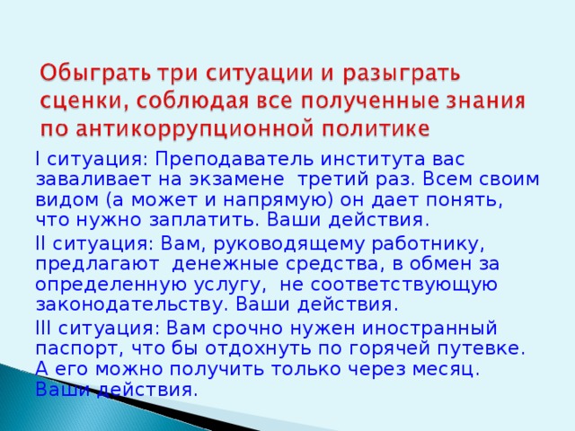 I ситуация: Преподаватель института вас заваливает на экзамене третий раз. Всем своим видом (а может и напрямую) он дает понять, что нужно заплатить. Ваши действия. II ситуация: Вам, руководящему работнику, предлагают денежные средства, в обмен за определенную услугу, не соответствующую законодательству. Ваши действия. III ситуация: Вам срочно нужен иностранный паспорт, что бы отдохнуть по горячей путевке. А его можно получить только через месяц. Ваши действия. 