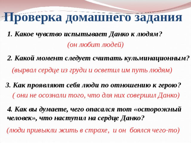 Проверка домашнего задания 1. Какое чувство испытывает Данко к людям?  (он любит людей)  2. Какой момент следует считать кульминационным?  (вырвал сердце из груди и осветил им путь людям)  3. Как проявляют себя люди по отношению к герою?  ( они не осознали того, что для них совершил Данко)  4. Как вы думаете, чего опасался тот «осторожный человек», что наступил на сердце Данко?  (люди привыкли жить в страхе, и он боялся чего-то)  